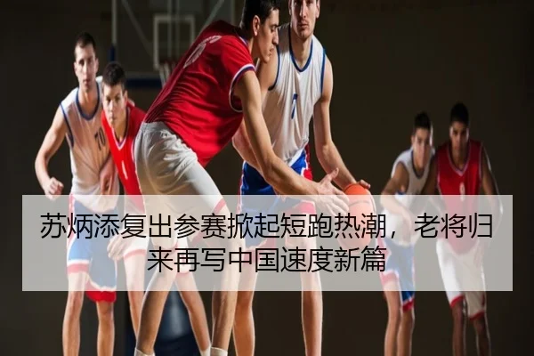 苏炳添复出参赛掀起短跑热潮，老将归来再写中国速度新篇
