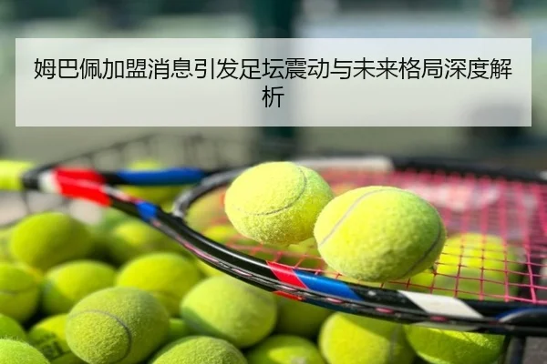 姆巴佩加盟消息引发足坛震动与未来格局深度解析