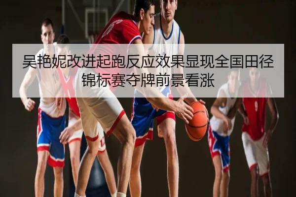 吴艳妮改进起跑反应效果显现全国田径锦标赛夺牌前景看涨