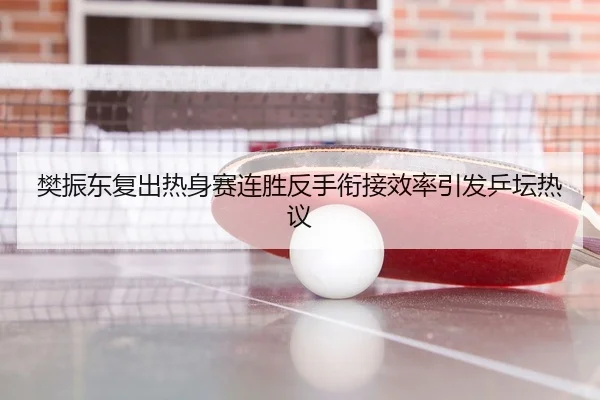 樊振东复出热身赛连胜反手衔接效率引发乒坛热议