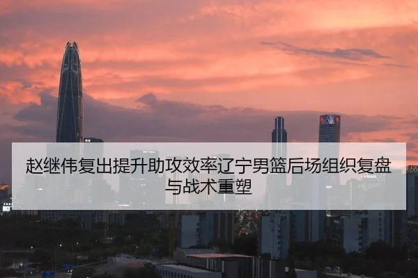 赵继伟复出提升助攻效率辽宁男篮后场组织复盘与战术重塑