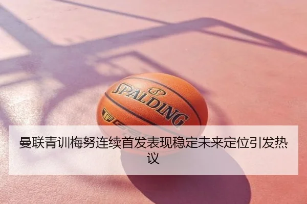 曼联青训梅努连续首发表现稳定未来定位引发热议
